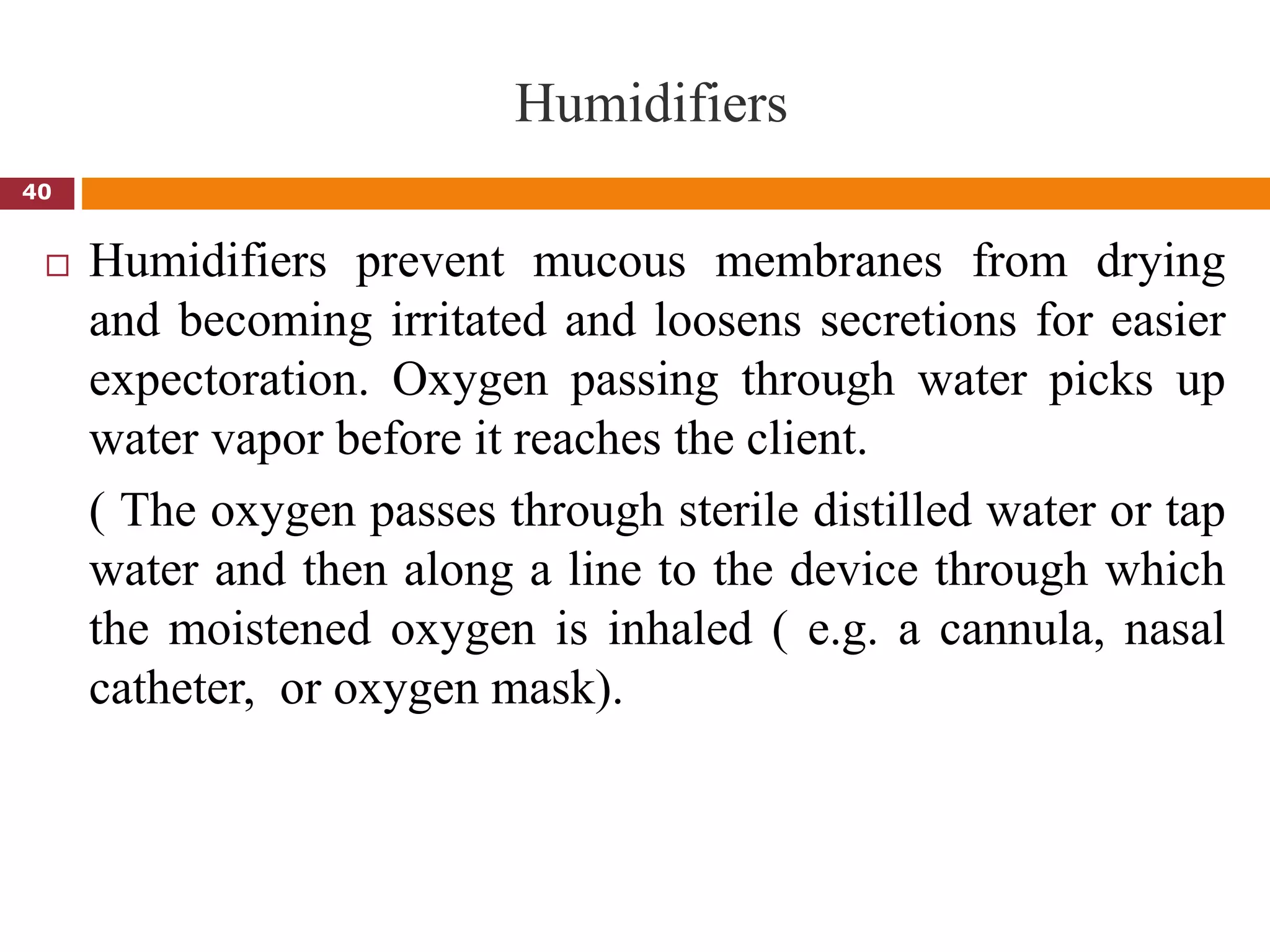Humidifiers
 Humidifiers prevent mucous membranes from drying
and becoming irritated and loosens secretions for easier
expectoration. Oxygen passing through water picks up
water vapor before it reaches the client.
( The oxygen passes through sterile distilled water or tap
water and then along a line to the device through which
the moistened oxygen is inhaled ( e.g. a cannula, nasal
catheter, or oxygen mask).
40
 