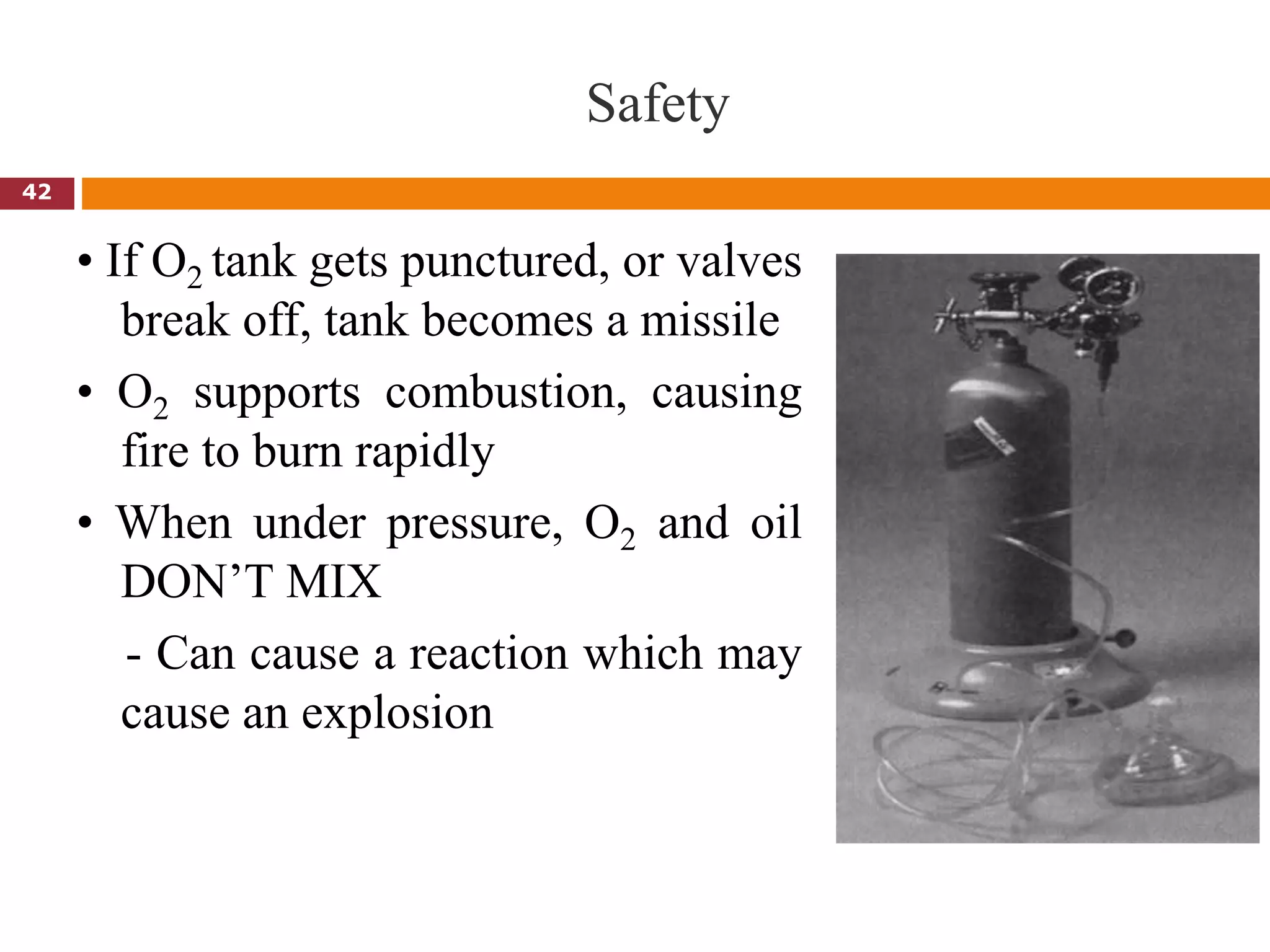 Safety
• If O2 tank gets punctured, or valves
break off, tank becomes a missile
• O2 supports combustion, causing
fire to burn rapidly
• When under pressure, O2 and oil
DON’T MIX
- Can cause a reaction which may
cause an explosion
42
 