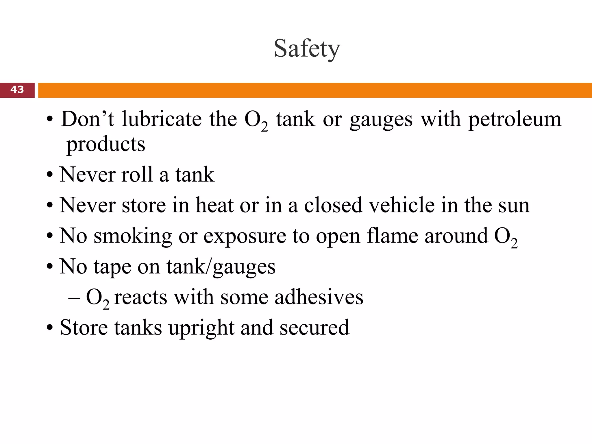 Safety
• Don’t lubricate the O2 tank or gauges with petroleum
products
• Never roll a tank
• Never store in heat or in a closed vehicle in the sun
• No smoking or exposure to open flame around O2
• No tape on tank/gauges
– O2 reacts with some adhesives
• Store tanks upright and secured
43
 