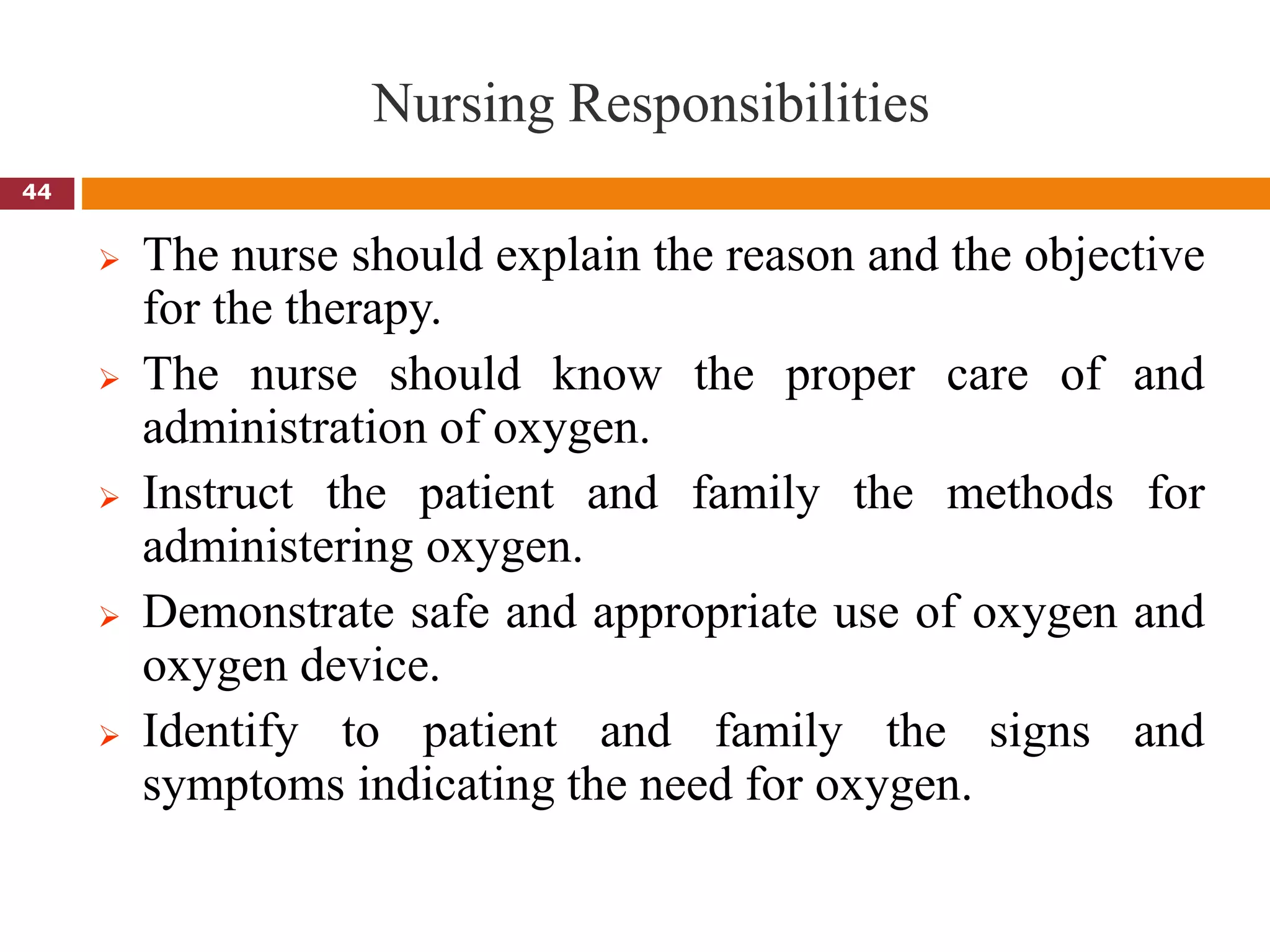 Nursing Responsibilities
 The nurse should explain the reason and the objective
for the therapy.
 The nurse should know the proper care of and
administration of oxygen.
 Instruct the patient and family the methods for
administering oxygen.
 Demonstrate safe and appropriate use of oxygen and
oxygen device.
 Identify to patient and family the signs and
symptoms indicating the need for oxygen.
44
 