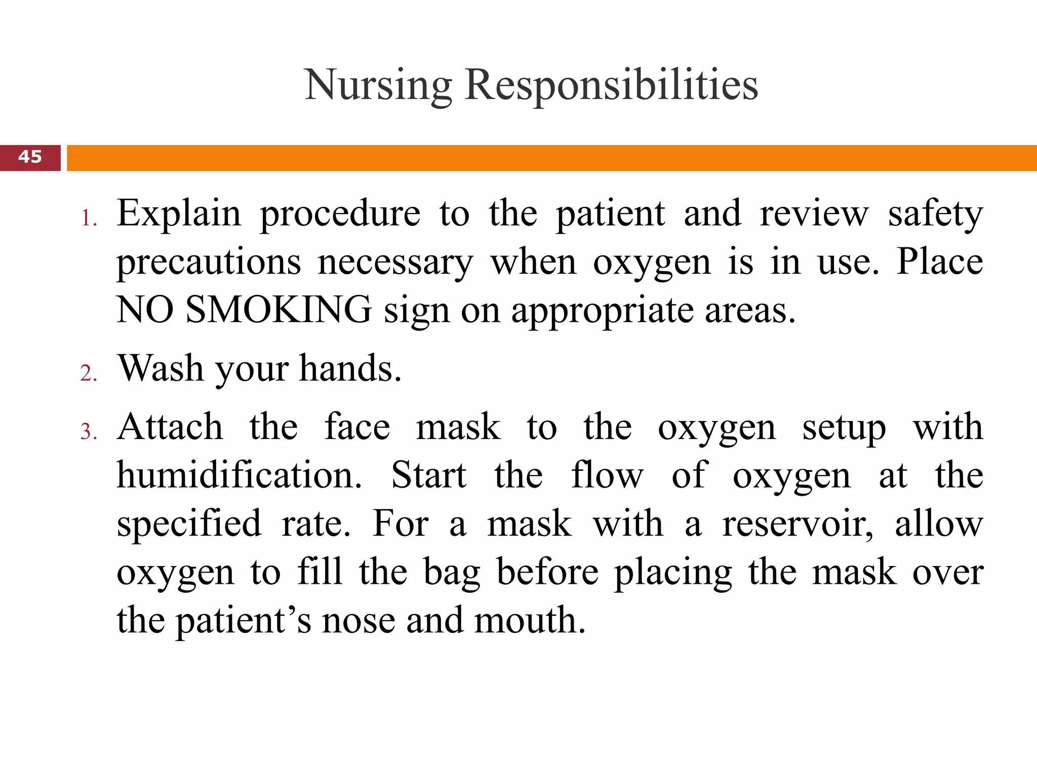 Nursing Responsibilities
1. Explain procedure to the patient and review safety
precautions necessary when oxygen is in use. Place
NO SMOKING sign on appropriate areas.
2. Wash your hands.
3. Attach the face mask to the oxygen setup with
humidification. Start the flow of oxygen at the
specified rate. For a mask with a reservoir, allow
oxygen to fill the bag before placing the mask over
the patient’s nose and mouth.
45
 