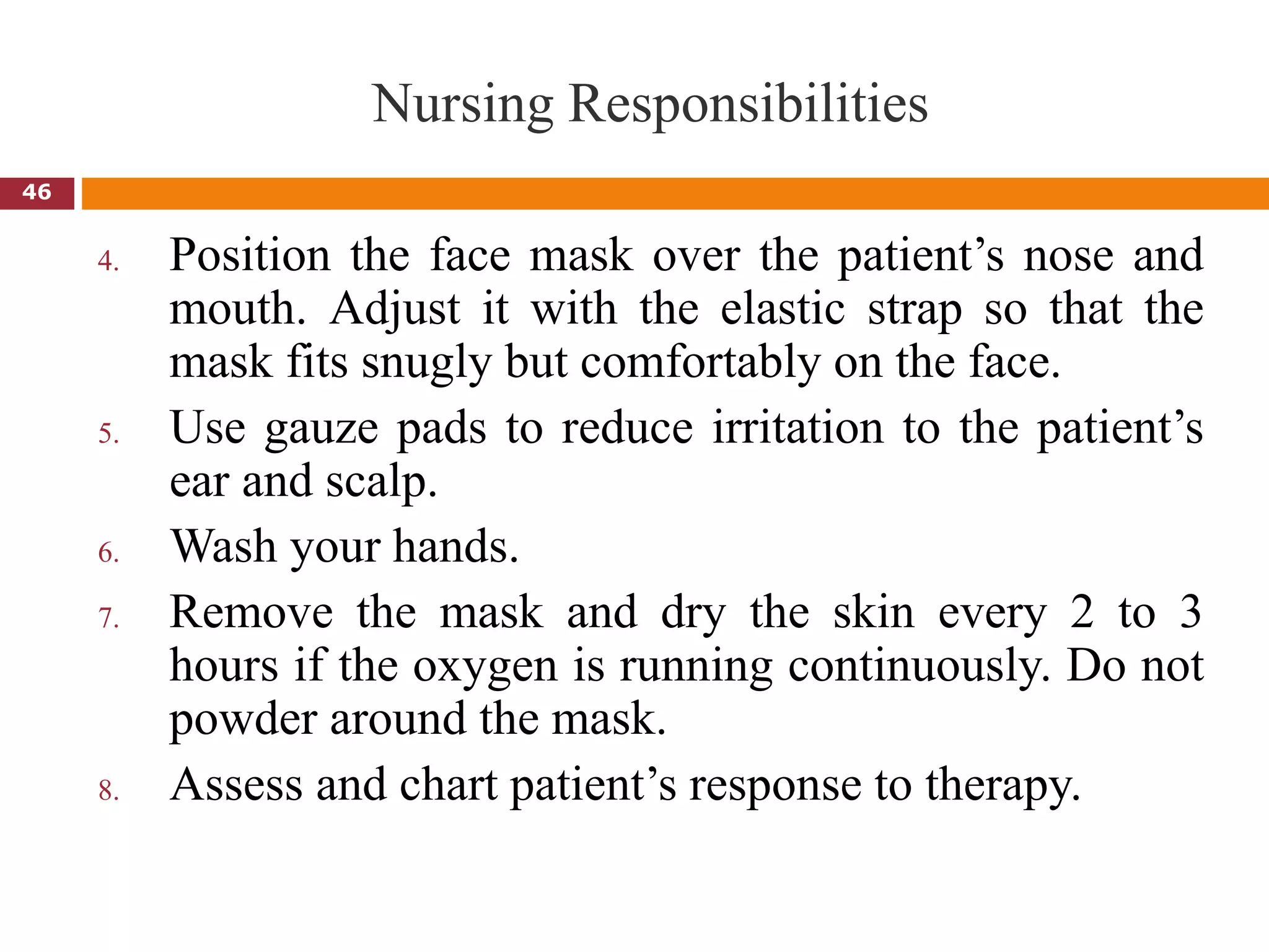 Nursing Responsibilities
4. Position the face mask over the patient’s nose and
mouth. Adjust it with the elastic strap so that the
mask fits snugly but comfortably on the face.
5. Use gauze pads to reduce irritation to the patient’s
ear and scalp.
6. Wash your hands.
7. Remove the mask and dry the skin every 2 to 3
hours if the oxygen is running continuously. Do not
powder around the mask.
8. Assess and chart patient’s response to therapy.
46
 