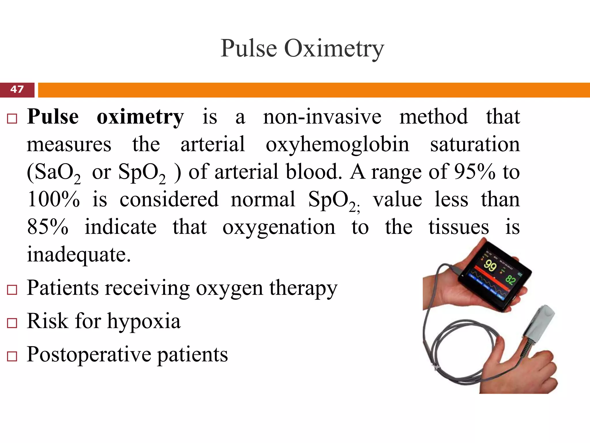 Pulse Oximetry
 Pulse oximetry is a non-invasive method that
measures the arterial oxyhemoglobin saturation
(SaO2 or SpO2 ) of arterial blood. A range of 95% to
100% is considered normal SpO2; value less than
85% indicate that oxygenation to the tissues is
inadequate.
 Patients receiving oxygen therapy
 Risk for hypoxia
 Postoperative patients
47
 