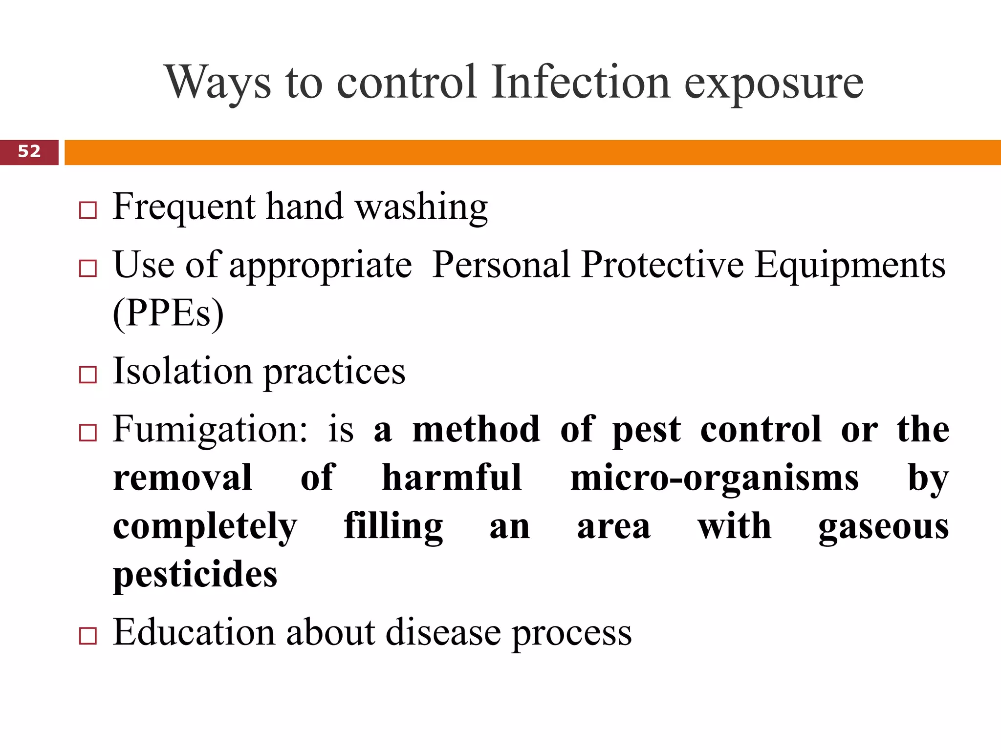 Ways to control Infection exposure
 Frequent hand washing
 Use of appropriate Personal Protective Equipments
(PPEs)
 Isolation practices
 Fumigation: is a method of pest control or the
removal of harmful micro-organisms by
completely filling an area with gaseous
pesticides
 Education about disease process
52
 