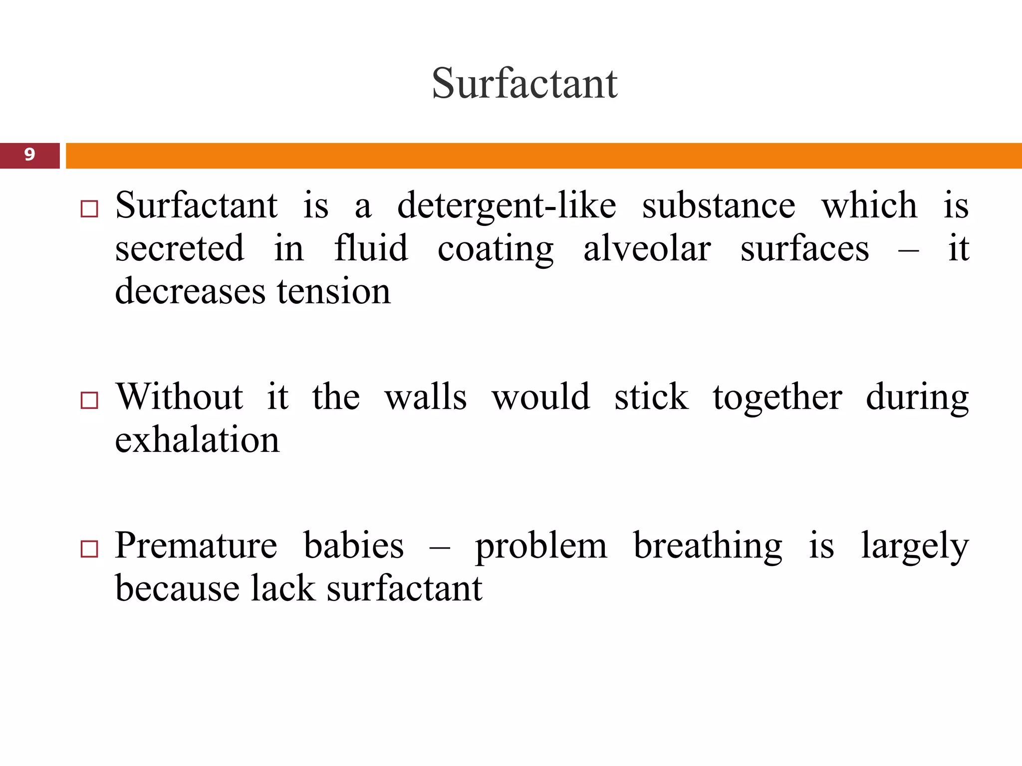 9
Surfactant
 Surfactant is a detergent-like substance which is
secreted in fluid coating alveolar surfaces – it
decreases tension
 Without it the walls would stick together during
exhalation
 Premature babies – problem breathing is largely
because lack surfactant
 