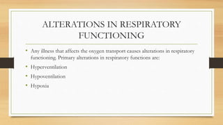 ALTERATIONS IN RESPIRATORY
FUNCTIONING
• Any illness that affects the oxygen transport causes alterations in respiratory
functioning. Primary alterations in respiratory functions are:
• Hyperventilation
• Hypoventilation
• Hypoxia
 