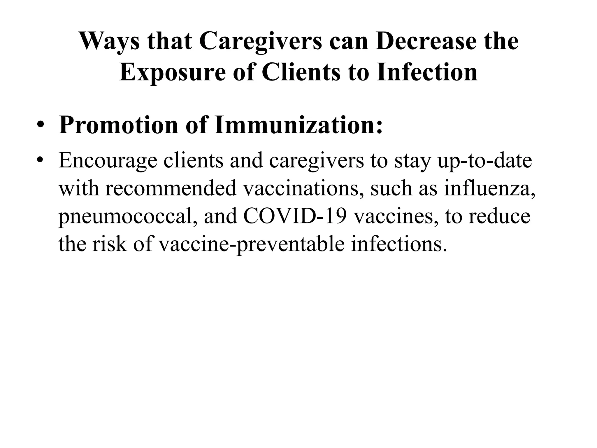 Ways that Caregivers can Decrease the
Exposure of Clients to Infection
• Promotion of Immunization:
• Encourage clients and caregivers to stay up-to-date
with recommended vaccinations, such as influenza,
pneumococcal, and COVID-19 vaccines, to reduce
the risk of vaccine-preventable infections.
 