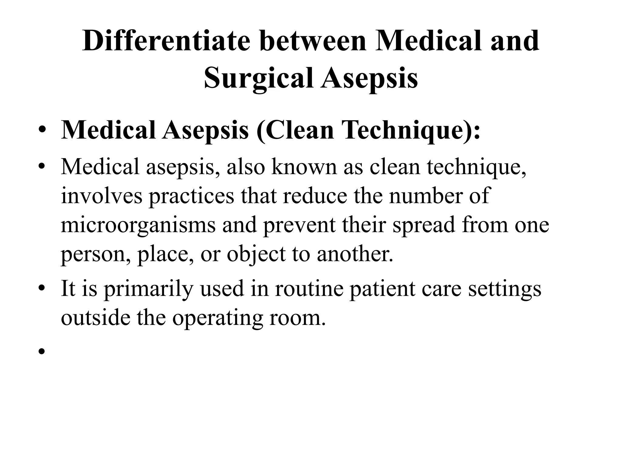 Differentiate between Medical and
Surgical Asepsis
• Medical Asepsis (Clean Technique):
• Medical asepsis, also known as clean technique,
involves practices that reduce the number of
microorganisms and prevent their spread from one
person, place, or object to another.
• It is primarily used in routine patient care settings
outside the operating room.
•
 