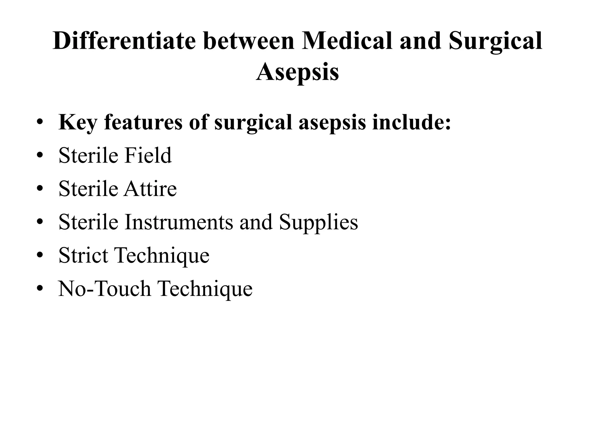 Differentiate between Medical and Surgical
Asepsis
• Key features of surgical asepsis include:
• Sterile Field
• Sterile Attire
• Sterile Instruments and Supplies
• Strict Technique
• No-Touch Technique
 