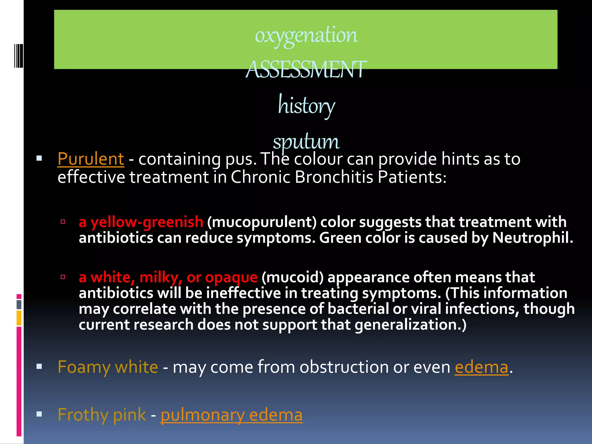 oxygenation 
ASSESSMENT 
history 
sputum 
 Purulent - containing pus. The colour can provide hints as to 
effective treatment in Chronic Bronchitis Patients: 
 a yellow-greenish (mucopurulent) color suggests that treatment with 
antibiotics can reduce symptoms. Green color is caused by Neutrophil. 
 a white, milky, or opaque (mucoid) appearance often means that 
antibiotics will be ineffective in treating symptoms. (This information 
may correlate with the presence of bacterial or viral infections, though 
current research does not support that generalization.) 
 Foamy white - may come from obstruction or even edema. 
 Frothy pink - pulmonary edema 
 