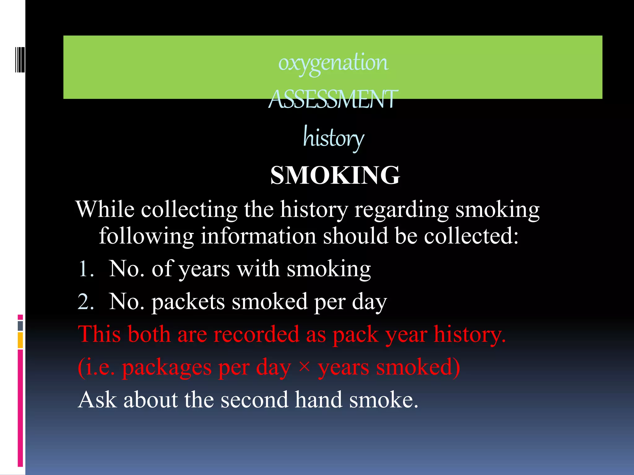 oxygenation 
ASSESSMENT 
history 
SMOKING 
While collecting the history regarding smoking 
following information should be collected: 
1. No. of years with smoking 
2. No. packets smoked per day 
This both are recorded as pack year history. 
(i.e. packages per day × years smoked) 
Ask about the second hand smoke. 
 