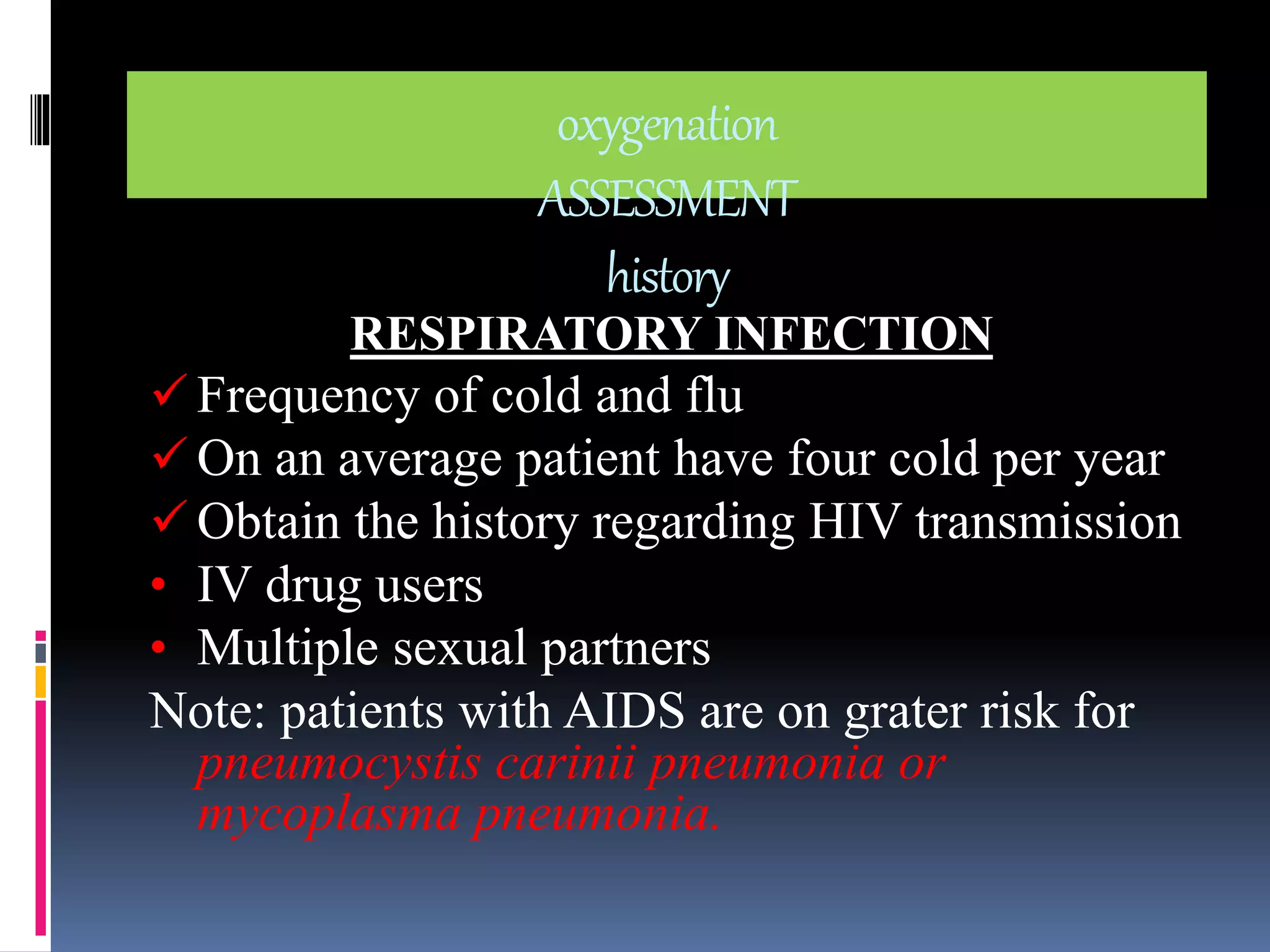 oxygenation 
ASSESSMENT 
history 
RESPIRATORY INFECTION 
 Frequency of cold and flu 
 On an average patient have four cold per year 
 Obtain the history regarding HIV transmission 
• IV drug users 
• Multiple sexual partners 
Note: patients with AIDS are on grater risk for 
pneumocystis carinii pneumonia or 
mycoplasma pneumonia. 
 