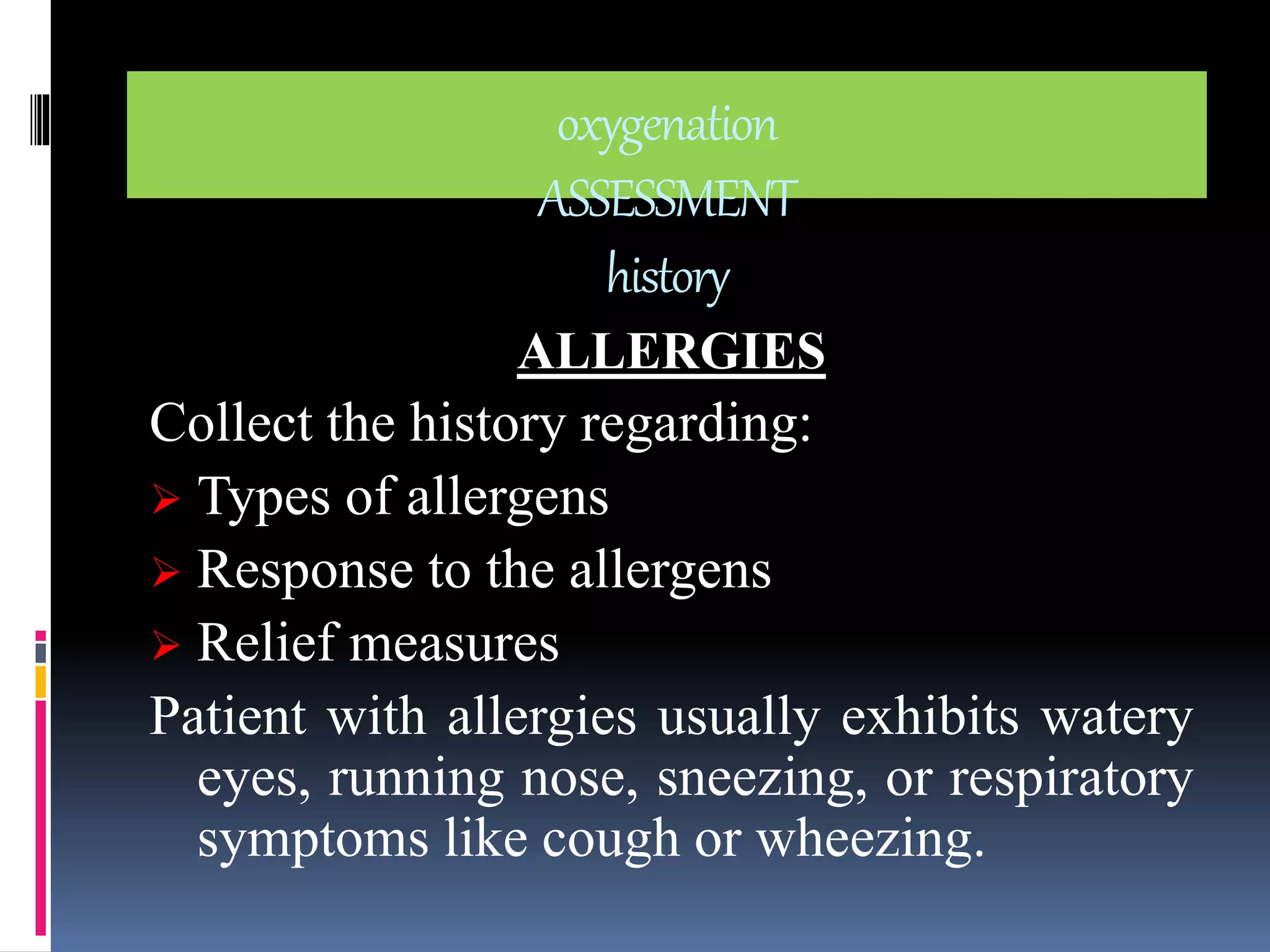 oxygenation 
ASSESSMENT 
history 
ALLERGIES 
Collect the history regarding: 
 Types of allergens 
 Response to the allergens 
 Relief measures 
Patient with allergies usually exhibits watery 
eyes, running nose, sneezing, or respiratory 
symptoms like cough or wheezing. 
 