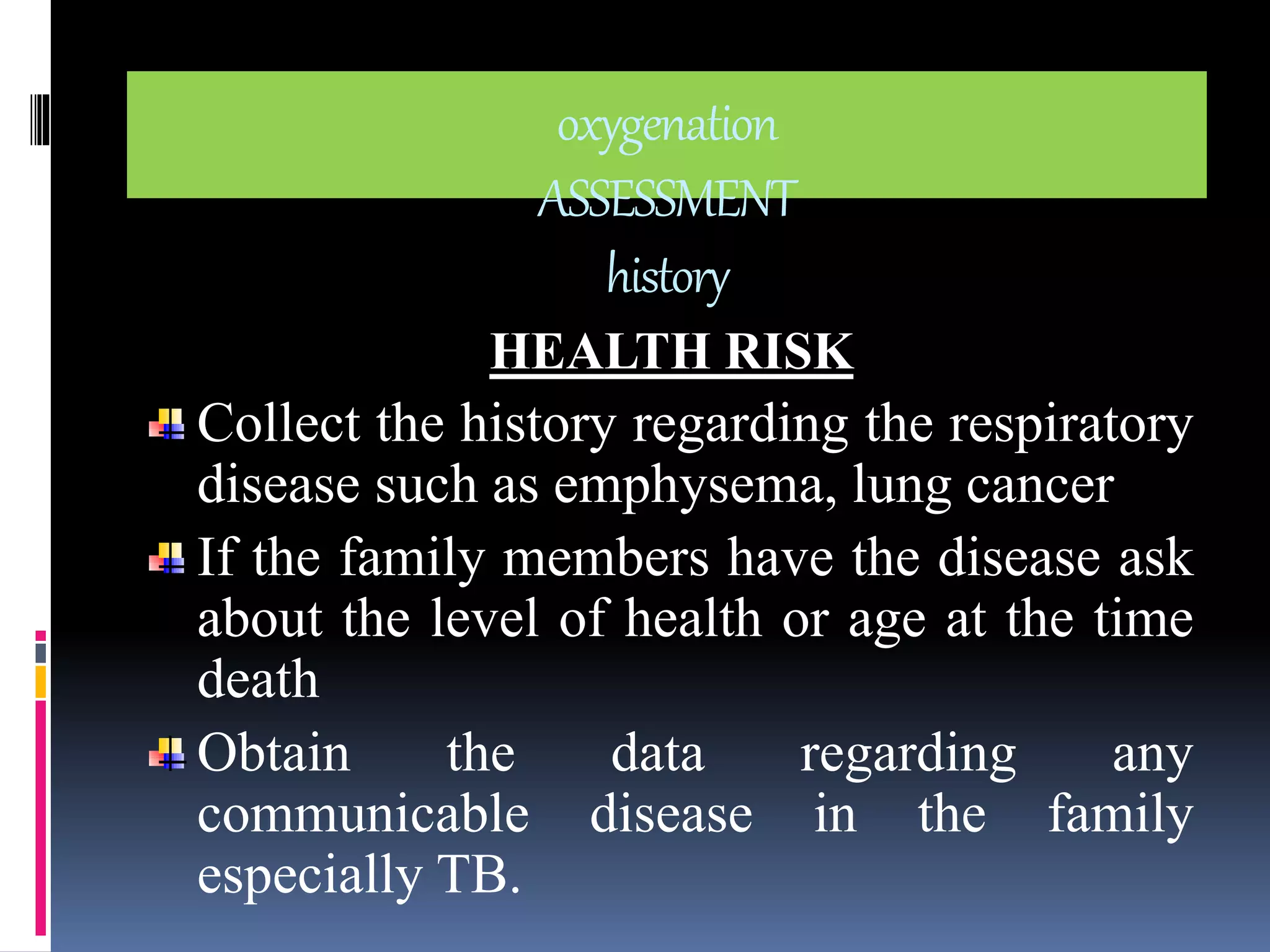 oxygenation 
ASSESSMENT 
history 
HEALTH RISK 
Collect the history regarding the respiratory 
disease such as emphysema, lung cancer 
If the family members have the disease ask 
about the level of health or age at the time 
death 
Obtain the data regarding any 
communicable disease in the family 
especially TB. 
 