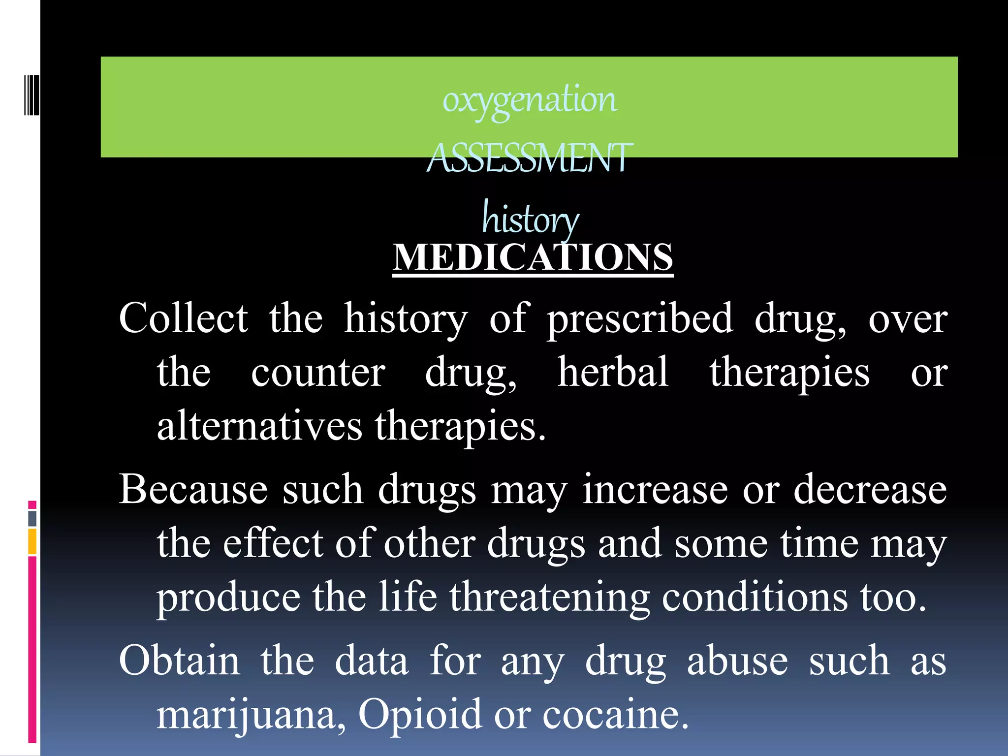 oxygenation 
ASSESSMENT 
history 
MEDICATIONS 
Collect the history of prescribed drug, over 
the counter drug, herbal therapies or 
alternatives therapies. 
Because such drugs may increase or decrease 
the effect of other drugs and some time may 
produce the life threatening conditions too. 
Obtain the data for any drug abuse such as 
marijuana, Opioid or cocaine. 
 