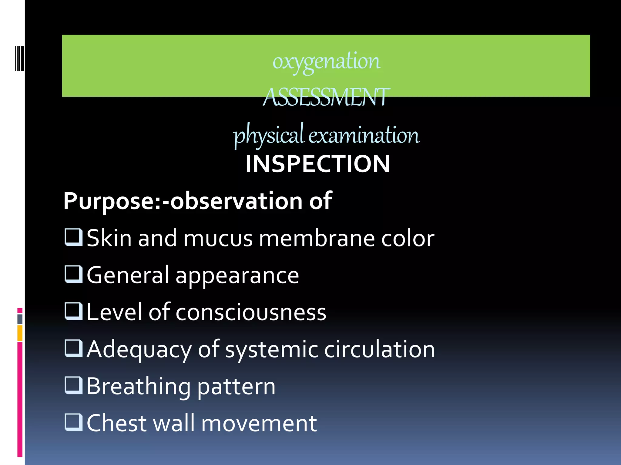 oxygenation 
ASSESSMENT 
physical examination 
INSPECTION 
Purpose:-observation of 
Skin and mucus membrane color 
General appearance 
Level of consciousness 
Adequacy of systemic circulation 
Breathing pattern 
Chest wall movement 
 