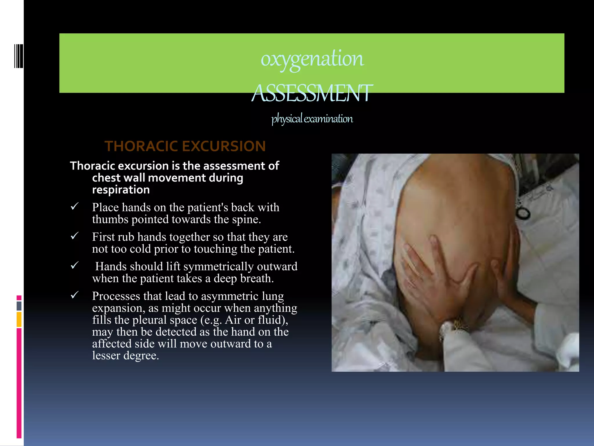 oxygenation 
ASSESSMENT 
physical examination 
THORACIC EXCURSION 
Thoracic excursion is the assessment of 
chest wall movement during 
respiration 
 Place hands on the patient's back with 
thumbs pointed towards the spine. 
 First rub hands together so that they are 
not too cold prior to touching the patient. 
 Hands should lift symmetrically outward 
when the patient takes a deep breath. 
 Processes that lead to asymmetric lung 
expansion, as might occur when anything 
fills the pleural space (e.g. Air or fluid), 
may then be detected as the hand on the 
affected side will move outward to a 
lesser degree. 
 