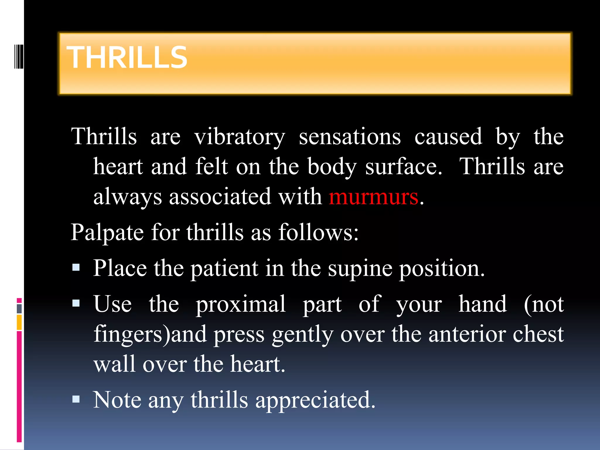 THRILLS 
Thrills are vibratory sensations caused by the 
heart and felt on the body surface. Thrills are 
always associated with murmurs. 
Palpate for thrills as follows: 
 Place the patient in the supine position. 
 Use the proximal part of your hand (not 
fingers)and press gently over the anterior chest 
wall over the heart. 
 Note any thrills appreciated. 
 