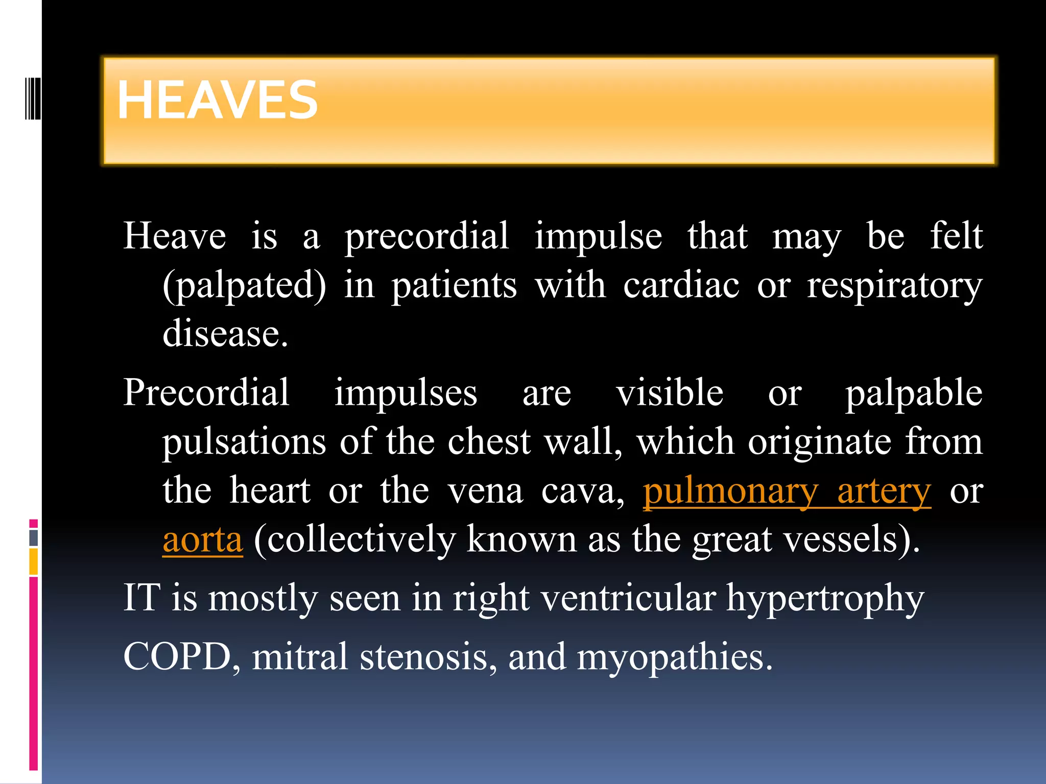 HEAVES 
Heave is a precordial impulse that may be felt 
(palpated) in patients with cardiac or respiratory 
disease. 
Precordial impulses are visible or palpable 
pulsations of the chest wall, which originate from 
the heart or the vena cava, pulmonary artery or 
aorta (collectively known as the great vessels). 
IT is mostly seen in right ventricular hypertrophy 
COPD, mitral stenosis, and myopathies. 
 