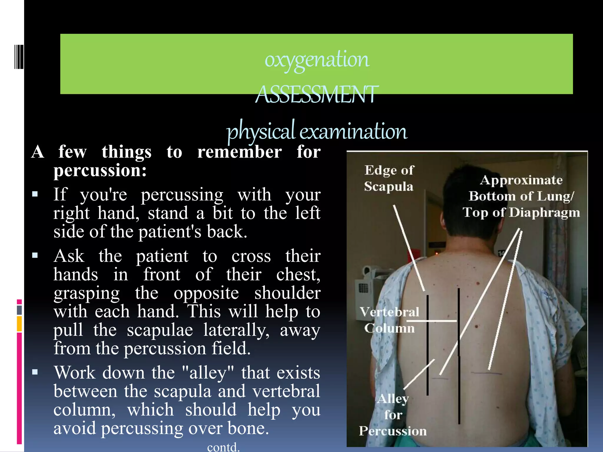 oxygenation 
ASSESSMENT 
physical examination 
A few things to remember for 
percussion: 
 If you're percussing with your 
right hand, stand a bit to the left 
side of the patient's back. 
 Ask the patient to cross their 
hands in front of their chest, 
grasping the opposite shoulder 
with each hand. This will help to 
pull the scapulae laterally, away 
from the percussion field. 
 Work down the "alley" that exists 
between the scapula and vertebral 
column, which should help you 
avoid percussing over bone. 
contd. 
 