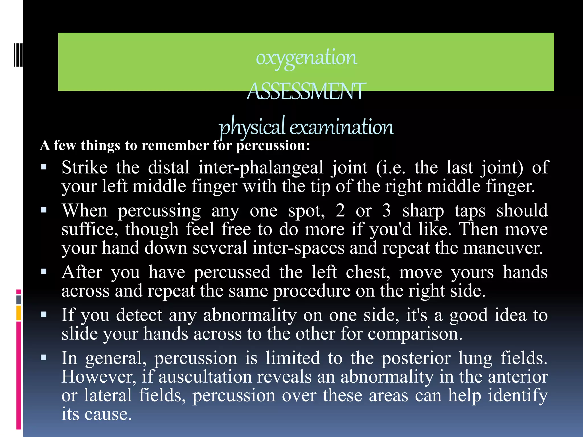 oxygenation 
ASSESSMENT 
physical examination 
A few things to remember for percussion: 
 Strike the distal inter-phalangeal joint (i.e. the last joint) of 
your left middle finger with the tip of the right middle finger. 
 When percussing any one spot, 2 or 3 sharp taps should 
suffice, though feel free to do more if you'd like. Then move 
your hand down several inter-spaces and repeat the maneuver. 
 After you have percussed the left chest, move yours hands 
across and repeat the same procedure on the right side. 
 If you detect any abnormality on one side, it's a good idea to 
slide your hands across to the other for comparison. 
 In general, percussion is limited to the posterior lung fields. 
However, if auscultation reveals an abnormality in the anterior 
or lateral fields, percussion over these areas can help identify 
its cause. 
 