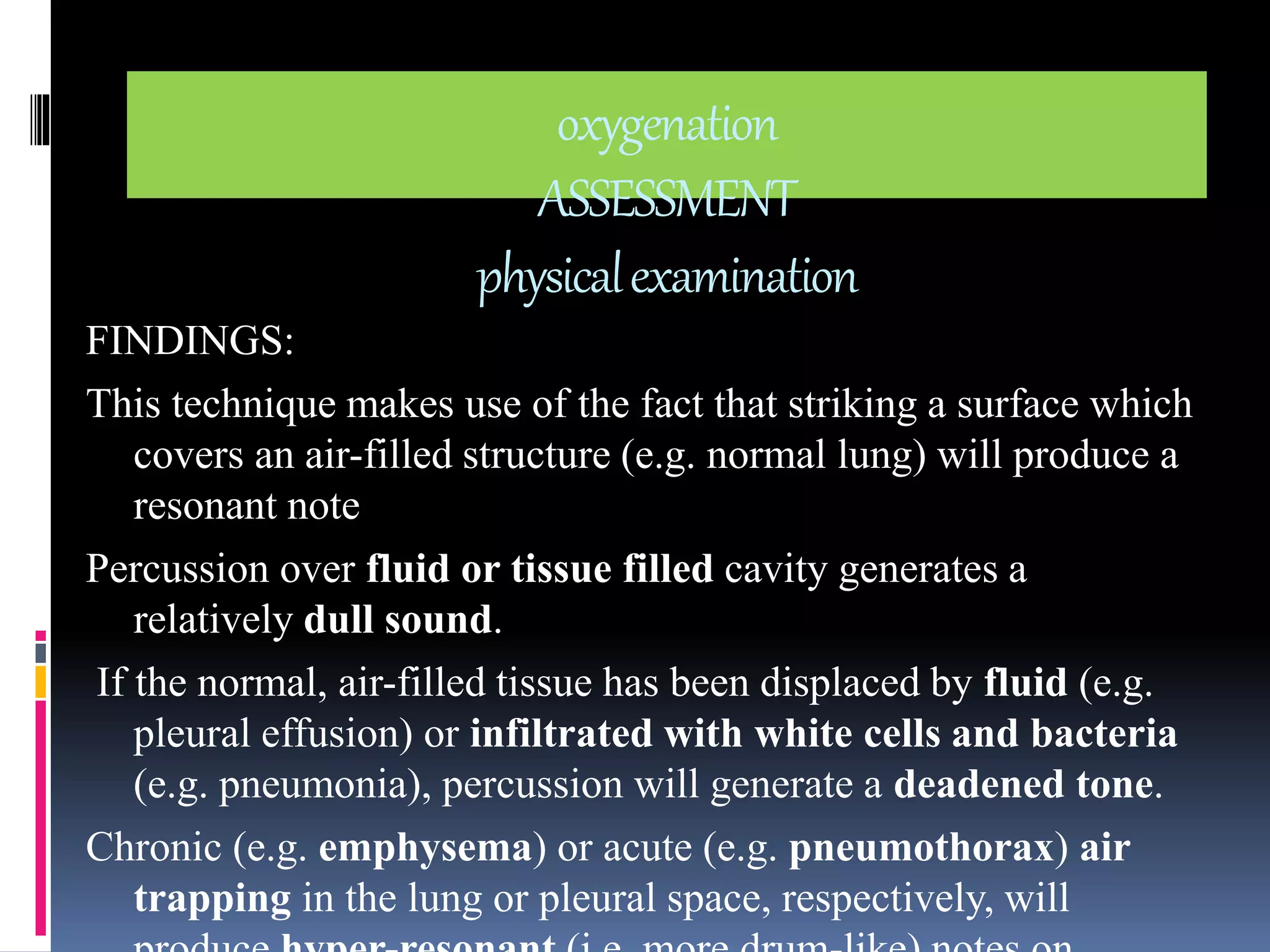 oxygenation 
ASSESSMENT 
physical examination 
FINDINGS: 
This technique makes use of the fact that striking a surface which 
covers an air-filled structure (e.g. normal lung) will produce a 
resonant note 
Percussion over fluid or tissue filled cavity generates a 
relatively dull sound. 
If the normal, air-filled tissue has been displaced by fluid (e.g. 
pleural effusion) or infiltrated with white cells and bacteria 
(e.g. pneumonia), percussion will generate a deadened tone. 
Chronic (e.g. emphysema) or acute (e.g. pneumothorax) air 
trapping in the lung or pleural space, respectively, will 
produce hyper-resonant (i.e. more drum-like) notes on 
 