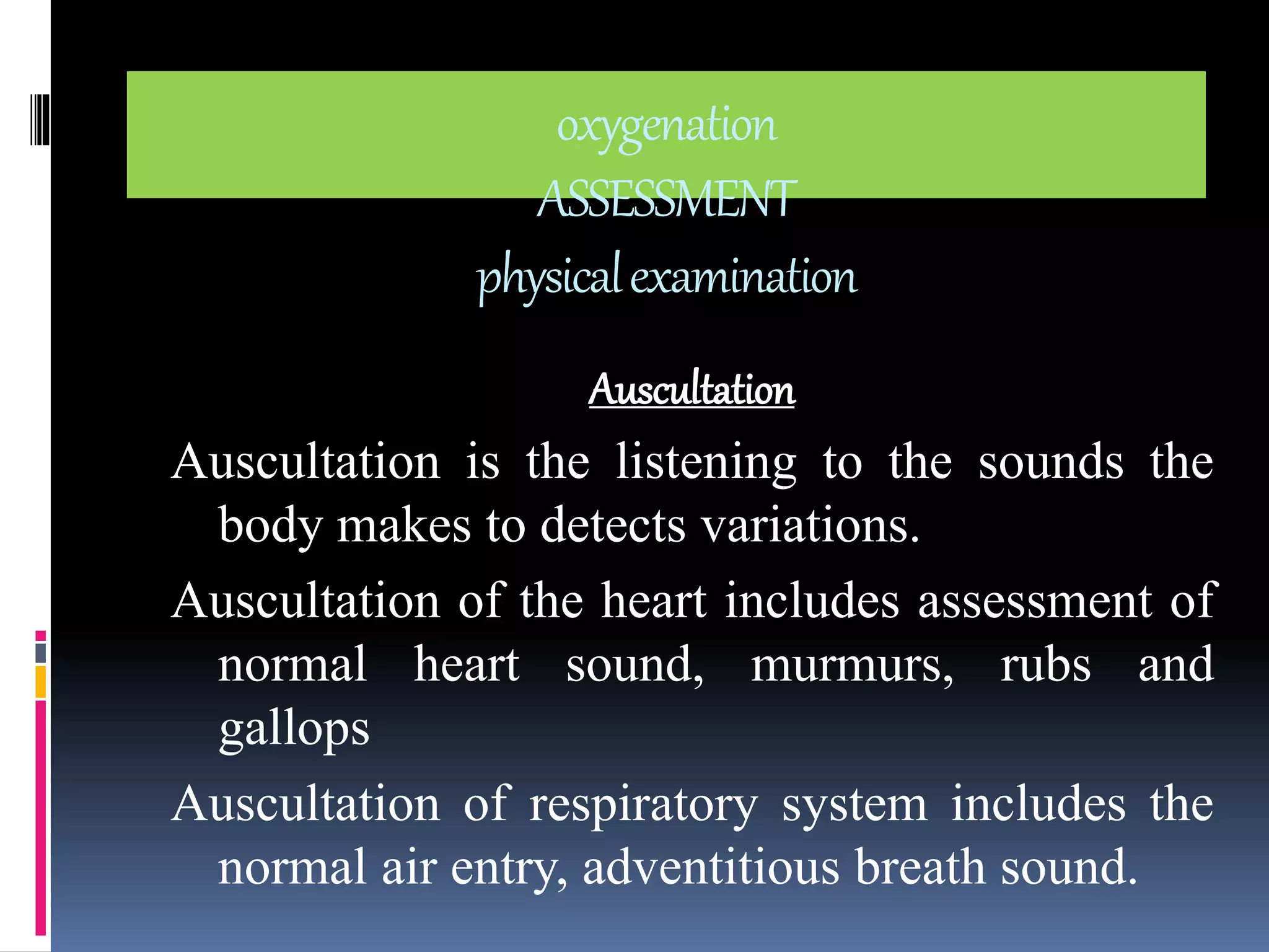 oxygenation 
ASSESSMENT 
physical examination 
Auscultation 
Auscultation is the listening to the sounds the 
body makes to detects variations. 
Auscultation of the heart includes assessment of 
normal heart sound, murmurs, rubs and 
gallops 
Auscultation of respiratory system includes the 
normal air entry, adventitious breath sound. 
 