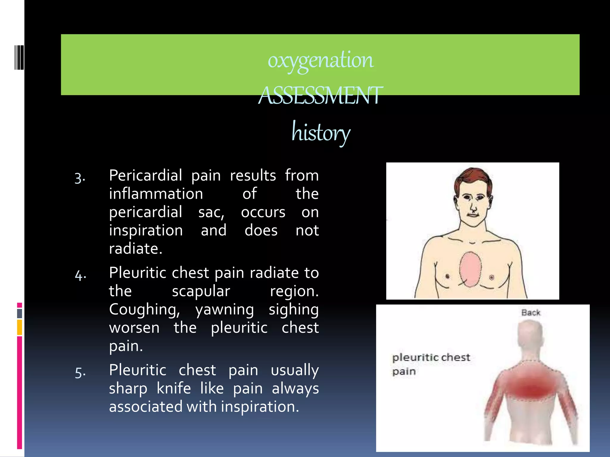 oxygenation 
ASSESSMENT 
history 
3. Pericardial pain results from 
inflammation of the 
pericardial sac, occurs on 
inspiration and does not 
radiate. 
4. Pleuritic chest pain radiate to 
the scapular region. 
Coughing, yawning sighing 
worsen the pleuritic chest 
pain. 
5. Pleuritic chest pain usually 
sharp knife like pain always 
associated with inspiration. 
 