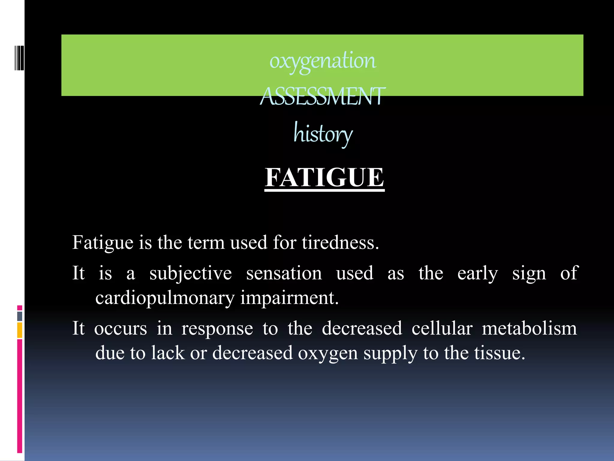 oxygenation 
ASSESSMENT 
history 
FATIGUE 
Fatigue is the term used for tiredness. 
It is a subjective sensation used as the early sign of 
cardiopulmonary impairment. 
It occurs in response to the decreased cellular metabolism 
due to lack or decreased oxygen supply to the tissue. 
 