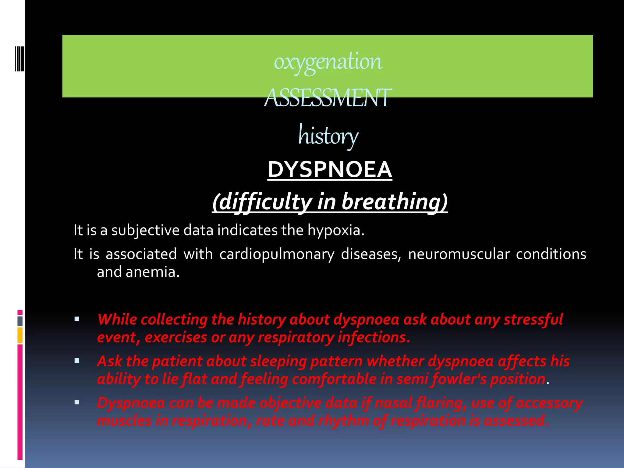 oxygenation 
ASSESSMENT 
history 
DYSPNOEA 
(difficulty in breathing) 
It is a subjective data indicates the hypoxia. 
It is associated with cardiopulmonary diseases, neuromuscular conditions 
and anemia. 
 While collecting the history about dyspnoea ask about any stressful 
event, exercises or any respiratory infections. 
 Ask the patient about sleeping pattern whether dyspnoea affects his 
ability to lie flat and feeling comfortable in semi fowler's position. 
 Dyspnoea can be made objective data if nasal flaring, use of accessory 
muscles in respiration, rate and rhythm of respiration is assessed. 
 