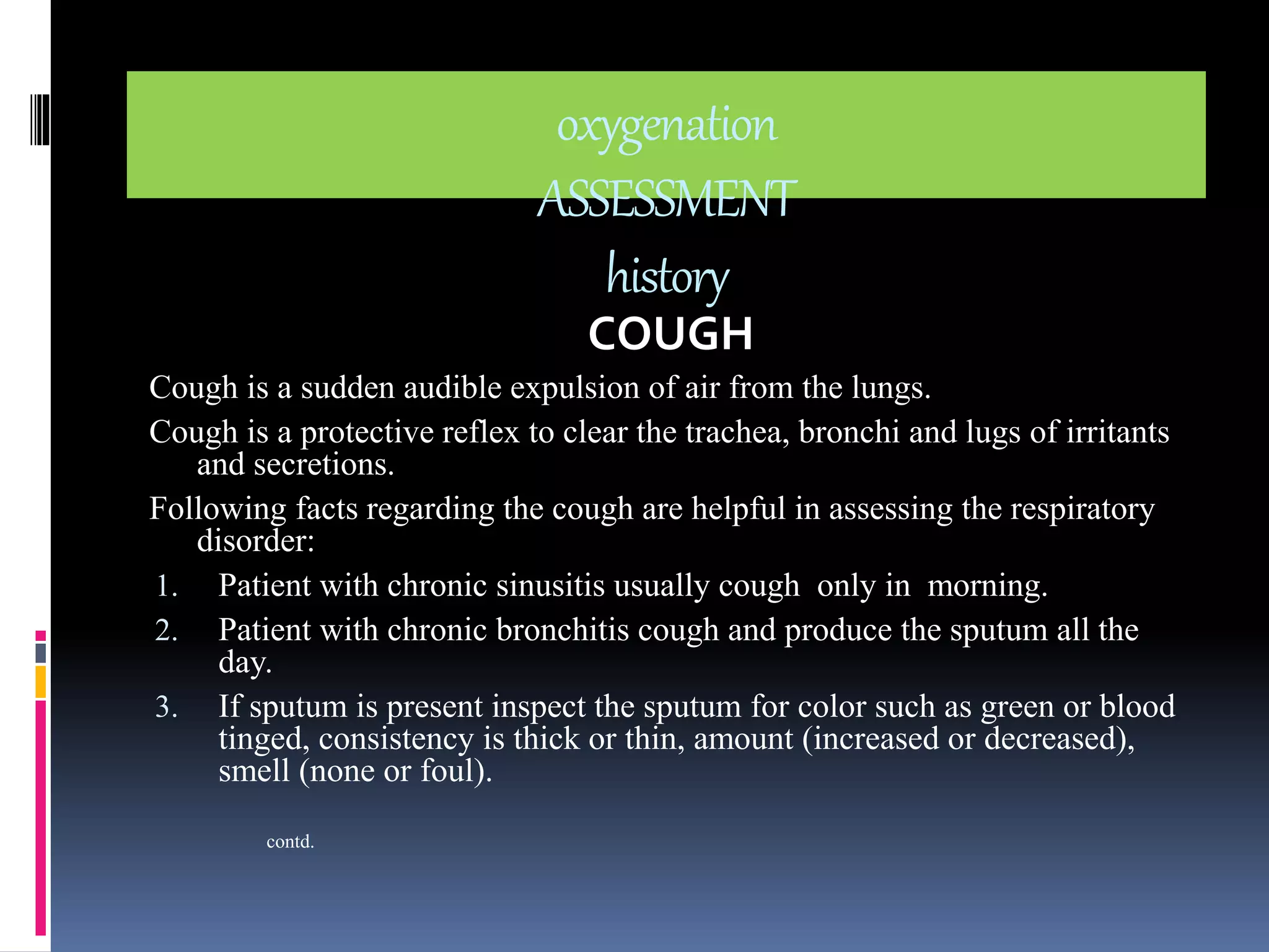 oxygenation 
ASSESSMENT 
history 
COUGH 
Cough is a sudden audible expulsion of air from the lungs. 
Cough is a protective reflex to clear the trachea, bronchi and lugs of irritants 
and secretions. 
Following facts regarding the cough are helpful in assessing the respiratory 
disorder: 
1. Patient with chronic sinusitis usually cough only in morning. 
2. Patient with chronic bronchitis cough and produce the sputum all the 
day. 
3. If sputum is present inspect the sputum for color such as green or blood 
tinged, consistency is thick or thin, amount (increased or decreased), 
smell (none or foul). 
contd. 
 