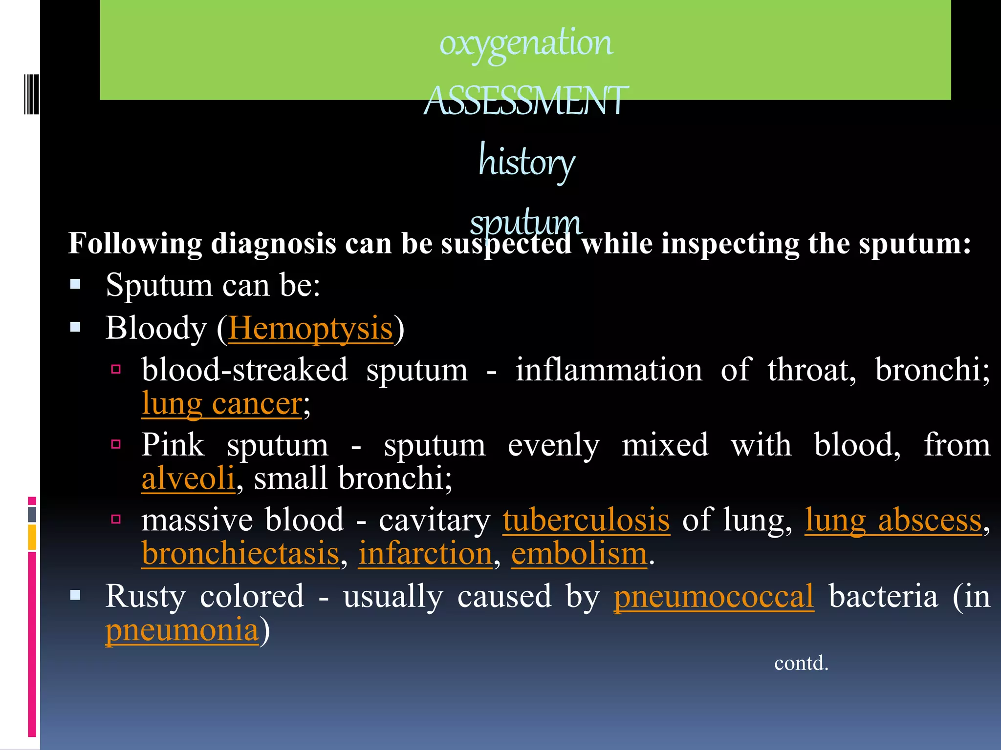 Following diagnosis can be suspected while inspecting the sputum: 
 Sputum can be: 
 Bloody (Hemoptysis) 
 blood-streaked sputum - inflammation of throat, bronchi; 
lung cancer; 
 Pink sputum - sputum evenly mixed with blood, from 
alveoli, small bronchi; 
 massive blood - cavitary tuberculosis of lung, lung abscess, 
bronchiectasis, infarction, embolism. 
 Rusty colored - usually caused by pneumococcal bacteria (in 
pneumonia) 
contd. 
oxygenation 
ASSESSMENT 
history 
sputum 
 