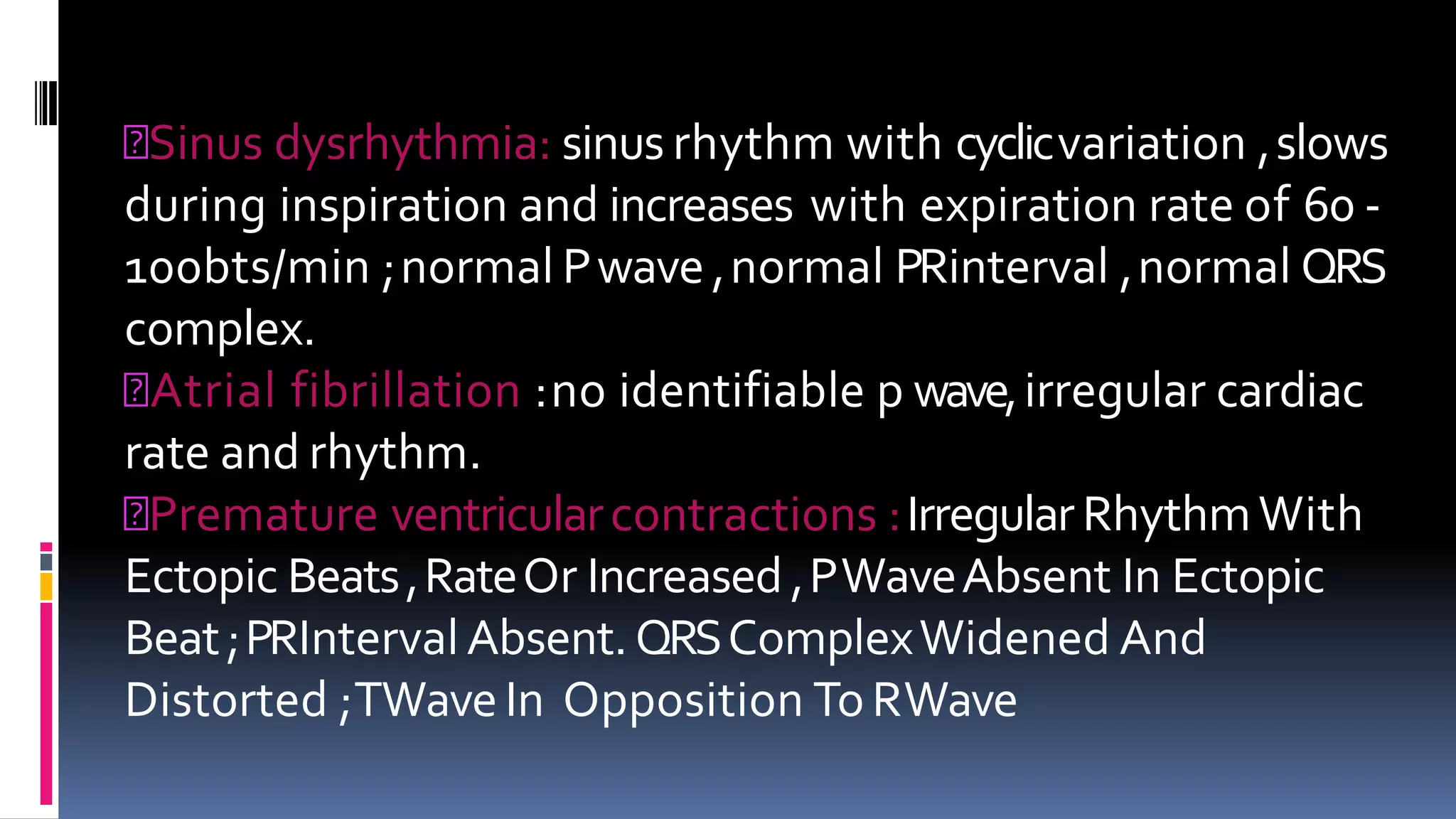Sinus dysrhythmia: sinus rhythm with cyclicvariation ,slows
during inspiration and increases with expiration rate of 60 -
100bts/min ;normal Pwave ,normal PRinterval ,normal QRS
complex.
Atrial fibrillation :no identifiable p wave,irregular cardiac
rate and rhythm.
Premature ventricularcontractions :IrregularRhythmWith
Ectopic Beats,RateOr Increased ,PWaveAbsent In Ectopic
Beat;PRIntervalAbsent.QRSComplexWidened And
Distorted ;TWaveIn Opposition ToRWave
 