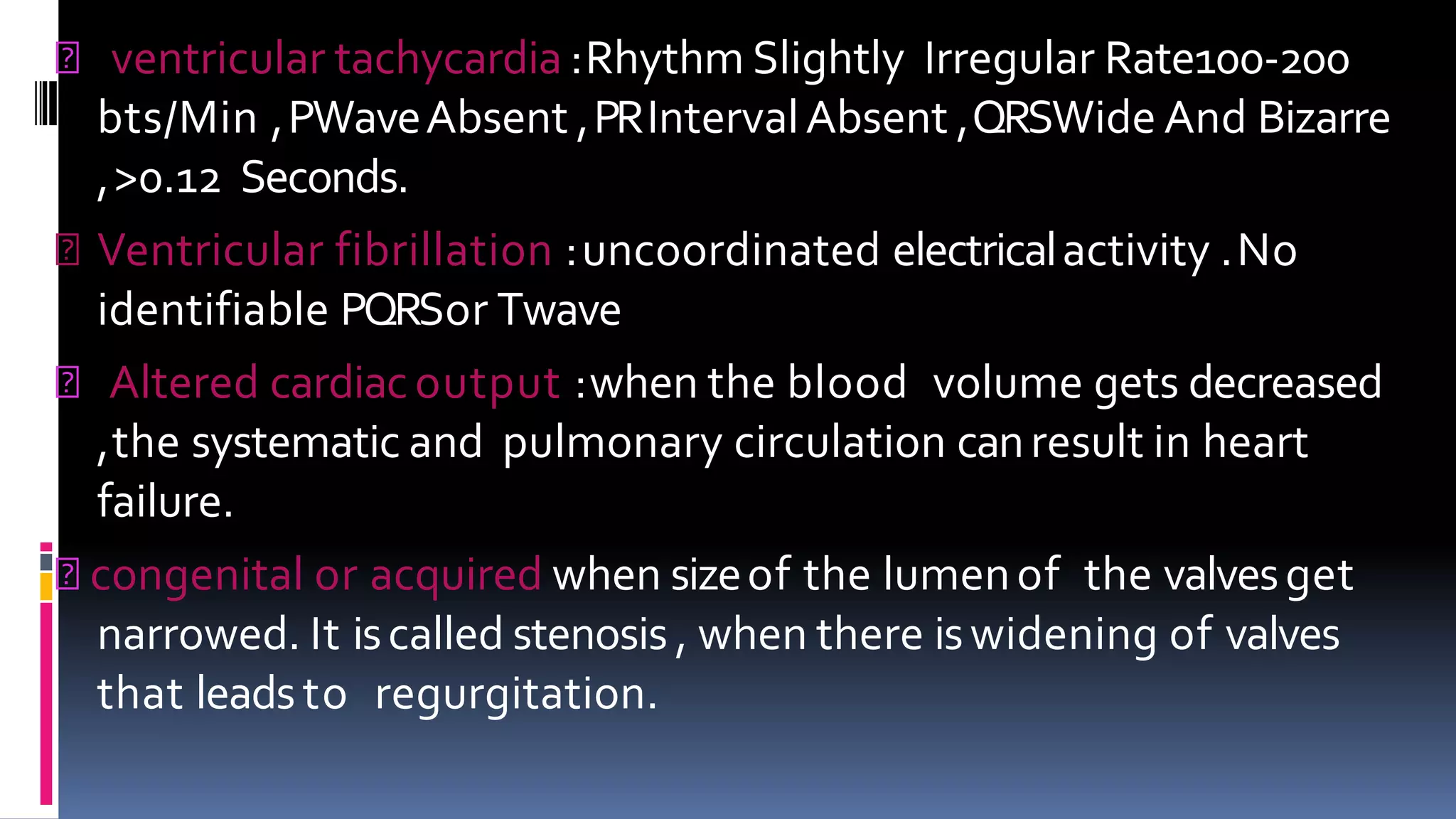 ventricular tachycardia :Rhythm Slightly Irregular Rate100-200
bts/Min ,PWaveAbsent ,PRIntervalAbsent ,QRSWide And Bizarre
,>0.12 Seconds.
Ventricular fibrillation :uncoordinated electricalactivity .No
identifiable PQRSor Twave
Altered cardiacoutput :when the blood volume gets decreased
,the systematic and pulmonary circulation canresult in heart
failure.
congenital or acquired when sizeof the lumenof the valvesget
narrowed. It iscalled stenosis , when there iswidening of valves
that leadsto regurgitation.
 