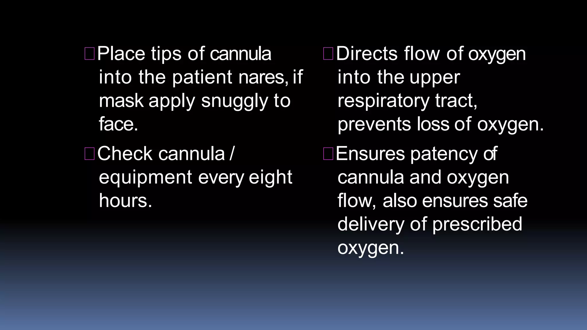 Place tips of cannula
into the patient nares, if
mask apply snuggly to
face.
Check cannula /
equipment every eight
hours.
Directs flow of oxygen
into the upper
respiratory tract,
prevents loss of oxygen.
Ensures patency of
cannula and oxygen
flow, also ensures safe
delivery of prescribed
oxygen.
 
