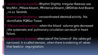 ventricular tachycardia :Rhythm Slightly Irregular Rate100-200
bts/Min ,PWaveAbsent ,PRIntervalAbsent ,QRSWide And Bizarre
,>0.12 Seconds.
Ventricular fibrillation :uncoordinated electricalactivity .No
identifiable PQRSor Twave
Altered cardiacoutput :when the blood volume gets decreased
,the systematic and pulmonary circulation canresult in heart
failure.
congenital or acquired when sizeof the lumenof the valvesget
narrowed. It iscalled stenosis , when there iswidening of valves
that leadsto regurgitation.
 
