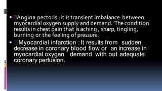  Angina pectoris :it istransient imbalance between
myocardial oxygen supply and demand. Thecondition
results in chest pain that isaching , sharp, tingling,
burning or the feeling of pressure.
 Myocardial infarction :It results from sudden
decrease in coronary blood flow or an increase in
myocardial oxygen demand with out adequate
coronary perfusion.
 