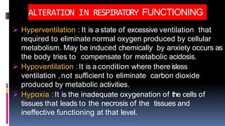 ALTERATION IN RESPIRATORY FUNCTIONING
 Hyperventilation : It is a state of excessive ventilation that
required to eliminate normal oxygen produced by cellular
metabolism. May be induced chemically by anxiety occurs as
the body tries to compensate for metabolic acidosis.
 Hypoventilation :It is a condition where there isless
ventilation ,not sufficient to eliminate carbon dioxide
produced by metabolic activities.
 Hypoxia :It is the inadequate oxygenation of the cells of
tissues that leads to the necrosis of the tissues and
ineffective functioning at that level.
 