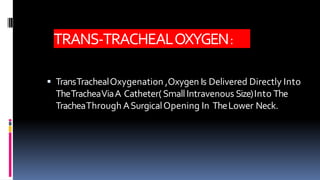 TRANS-TRACHEALOXYGEN:
 TransTrachealOxygenation ,Oxygen Is Delivered Directly Into
TheTracheaViaA Catheter(SmallIntravenous Size)Into The
TracheaThrough ASurgicalOpening In TheLower Neck.
 