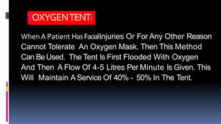 OXYGENTENT:
WhenA Patient HasFacialInjuries Or For Any Other Reason
Cannot Tolerate An Oxygen Mask. Then This Method
Can BeUsed. The Tent Is First Flooded With Oxygen
And Then A Flow Of 4-5 Litres Per Minute Is Given. This
Will Maintain A Service Of 40% - 50% In The Tent.
 