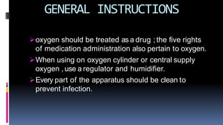 GENERAL INSTRUCTIONS
oxygen should be treated as a drug ; the five rights
of medication administration also pertain to oxygen.
When using on oxygen cylinder or central supply
oxygen , use a regulator and humidifier.
Every part of the apparatus should be clean to
prevent infection.
 