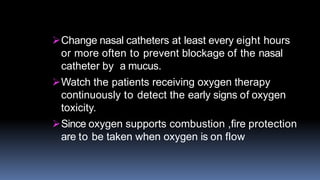 Change nasal catheters at least every eight hours
or more often to prevent blockage of the nasal
catheter by a mucus.
Watch the patients receiving oxygen therapy
continuously to detect the early signs of oxygen
toxicity.
Since oxygen supports combustion ,fire protection
are to be taken when oxygen is on flow
 
