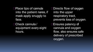 Place tips of cannula
into the patient nares, if
mask apply snuggly to
face.
Check cannula /
equipment every eight
hours.
Directs flow of oxygen
into the upper
respiratory tract,
prevents loss of oxygen.
Ensures patency of
cannula and oxygen
flow, also ensures safe
delivery of prescribed
oxygen.
 