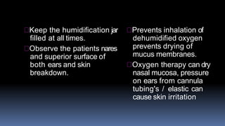 Keep the humidification jar
filled at all times.
Observe the patients nares
and superior surface of
both ears and skin
breakdown.
Prevents inhalation of
dehumidified oxygen
prevents drying of
mucus membranes.
Oxygen therapy can dry
nasal mucosa, pressure
on ears from cannula
tubing's / elastic can
cause skin irritation
 