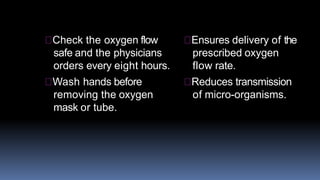 Check the oxygen flow
safe and the physicians
orders every eight hours.
Wash hands before
removing the oxygen
mask or tube.
Ensures delivery of the
prescribed oxygen
flow rate.
Reduces transmission
of micro-organisms.
 