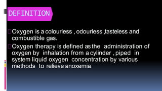 DEFINITION
Oxygen is a colourless , odourless ,tasteless and
combustible gas.
Oxygen therapy is defined as the administration of
oxygen by inhalation from a cylinder , piped in
system liquid oxygen concentration by various
methods to relieve anoxemia.
 