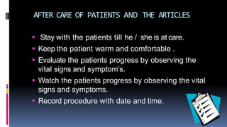 AFTER CARE OF PATIENTS AND THE ARTICLES
 Stay with the patients till he / she is at care.
 Keep the patient warm and comfortable .
 Evaluate the patients progress by observing the
vital signs and symptom's.
 Watch the patients progress by observing the vital
signs and symptoms.
 Record procedure with date and time.
 