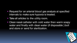  Request for an arterial blood gas analysis at specified
intervals to make sure hypoxia is treated.
 Take all articles to the utility room.
 Clean nasal catheter with cold water then warm soapy
water and finally with clean water (if disposable ) boil
and store or send for sterilization.
 