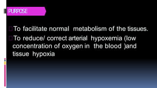 PURPOSE
To facilitate normal metabolism of the tissues.
To reduce/ correct arterial hypoxemia (low
concentration of oxygen in the blood )and
tissue hypoxia
 