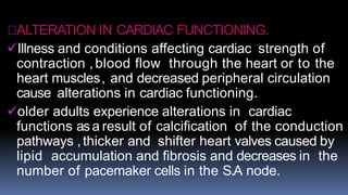 ALTERATION IN CARDIAC FUNCTIONING.
Illness and conditions affecting cardiac strength of
contraction ,blood flow through the heart or to the
heart muscles, and decreased peripheral circulation
cause alterations in cardiac functioning.
older adults experience alterations in cardiac
functions asa result of calcification of the conduction
pathways ,thicker and shifter heart valves caused by
lipid accumulation and fibrosis and decreases in the
number of pacemaker cells in the S.A node.
 